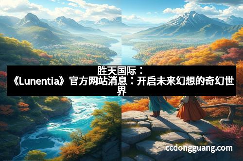 胜天国际：《Lunentia》官方网站消息：开启未来幻想的奇幻世界